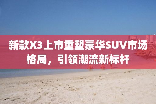 新款X3上市重塑豪华SUV市场格局，引领潮流新标杆