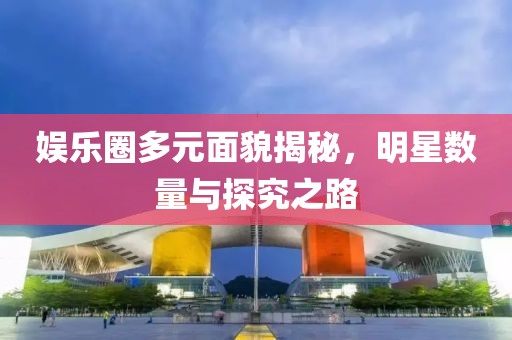 娱乐圈多元面貌揭秘，明星数量与探究之路