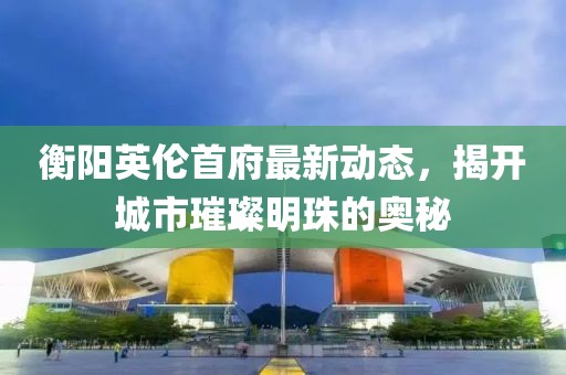 衡阳英伦首府最新动态，揭开城市璀璨明珠的奥秘