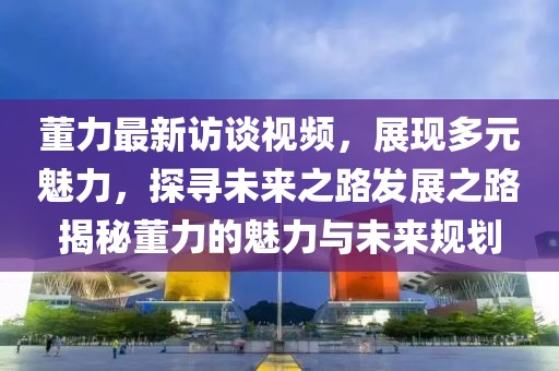 董力最新访谈视频，展现多元魅力，探寻未来之路发展之路揭秘董力的魅力与未来规划