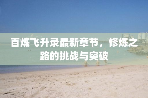 百炼飞升录最新章节，修炼之路的挑战与突破