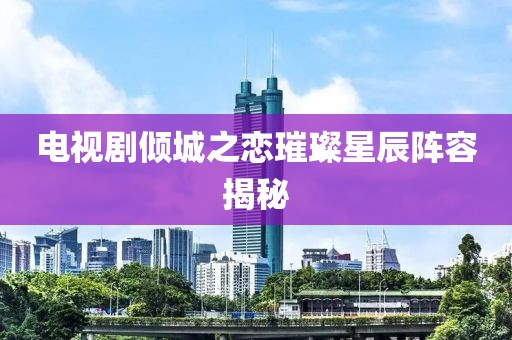 电视剧倾城之恋璀璨星辰阵容揭秘