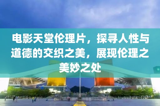 电影天堂伦理片，探寻人性与道德的交织之美，展现伦理之美妙之处