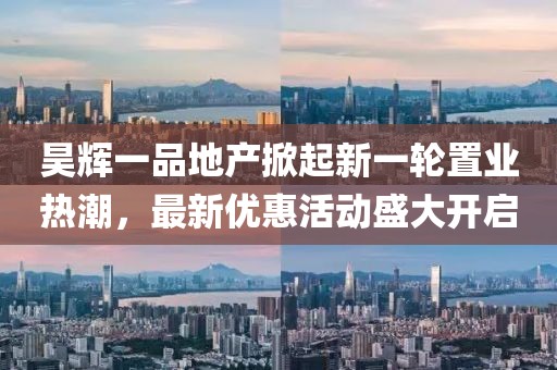 昊辉一品地产掀起新一轮置业热潮，最新优惠活动盛大开启