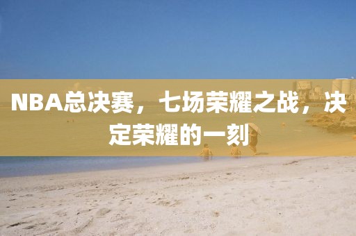 NBA总决赛，七场荣耀之战，决定荣耀的一刻