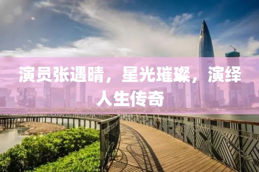 演员张遇晴，星光璀璨，演绎人生传奇