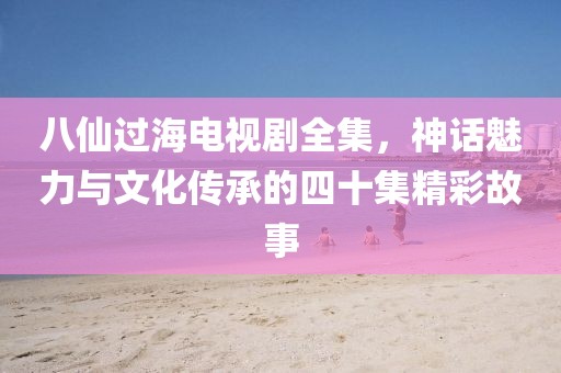 八仙过海电视剧全集，神话魅力与文化传承的四十集精彩故事