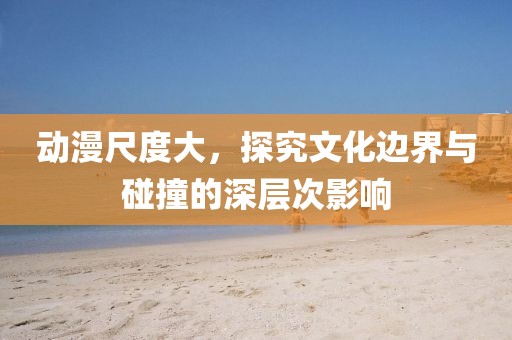 动漫尺度大，探究文化边界与碰撞的深层次影响