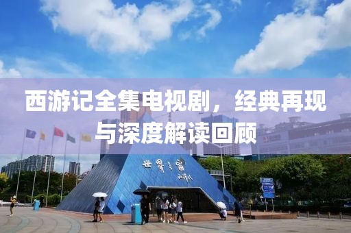 西游记全集电视剧，经典再现与深度解读回顾