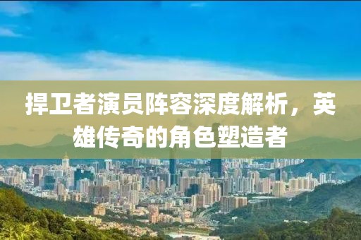 捍卫者演员阵容深度解析，英雄传奇的角色塑造者
