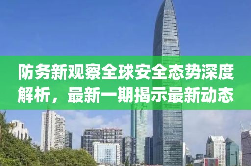 防务新观察全球安全态势深度解析，最新一期揭示最新动态