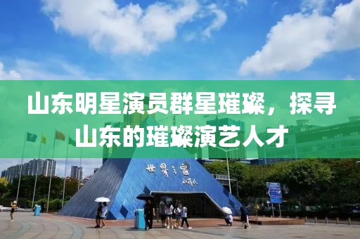 山东明星演员群星璀璨，探寻山东的璀璨演艺人才
