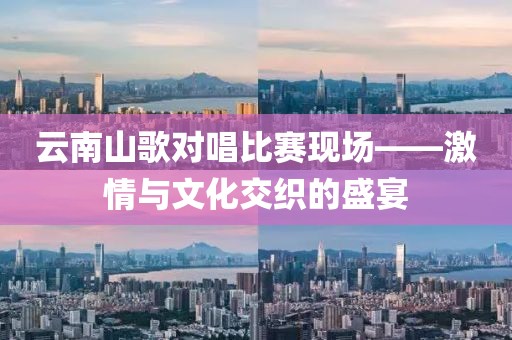 云南山歌对唱比赛现场——激情与文化交织的盛宴