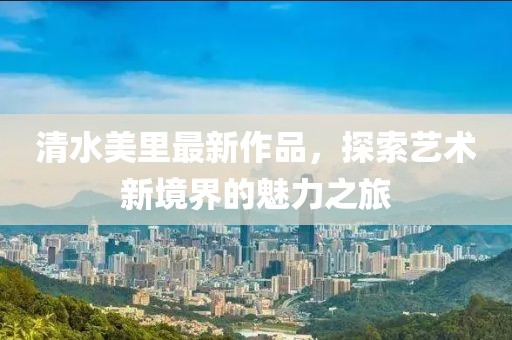 清水美里最新作品，探索艺术新境界的魅力之旅