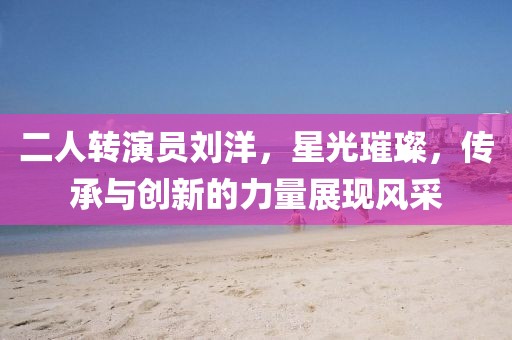 二人转演员刘洋，星光璀璨，传承与创新的力量展现风采