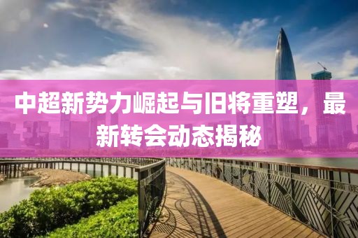 中超新势力崛起与旧将重塑，最新转会动态揭秘