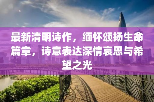 最新清明诗作，缅怀颂扬生命篇章，诗意表达深情哀思与希望之光