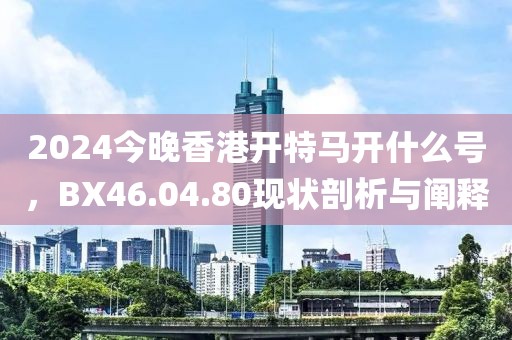 2024今晚香港开特马开什么号，BX46.04.80现状剖析与阐释