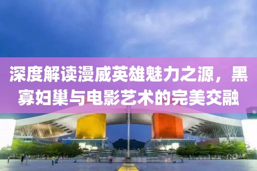 深度解读漫威英雄魅力之源，黑寡妇巢与电影艺术的完美交融