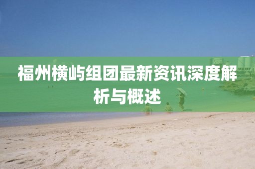 福州横屿组团最新资讯深度解析与概述
