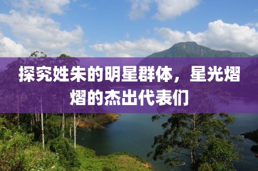 探究姓朱的明星群体，星光熠熠的杰出代表们