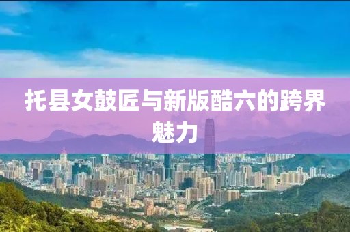 托县女鼓匠与新版酷六的跨界魅力