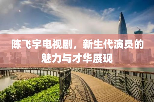 陈飞宇电视剧，新生代演员的魅力与才华展现