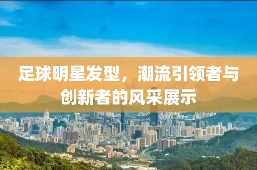 足球明星发型，潮流引领者与创新者的风采展示