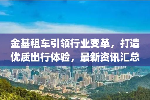 金基租车引领行业变革，打造优质出行体验，最新资讯汇总