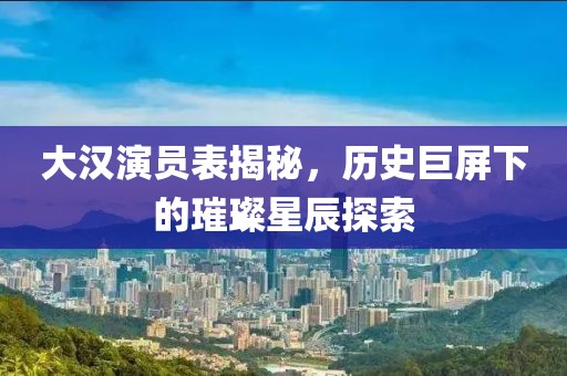 大汉演员表揭秘，历史巨屏下的璀璨星辰探索