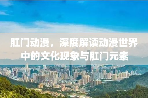 肛门动漫，深度解读动漫世界中的文化现象与肛门元素