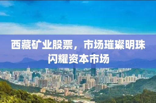 西藏矿业股票，市场璀璨明珠闪耀资本市场