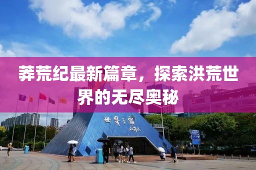 莽荒纪最新篇章，探索洪荒世界的无尽奥秘
