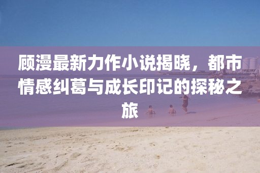 顾漫最新力作小说揭晓，都市情感纠葛与成长印记的探秘之旅