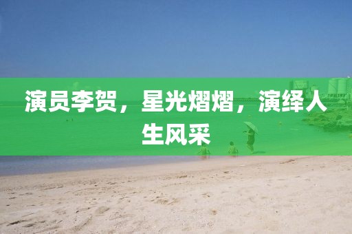 演员李贺，星光熠熠，演绎人生风采
