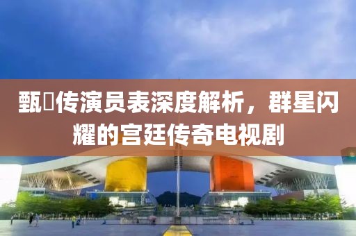 甄嬛传演员表深度解析，群星闪耀的宫廷传奇电视剧