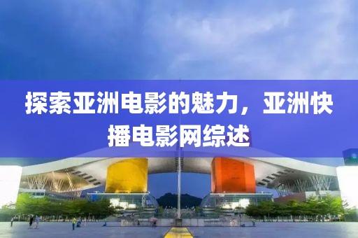 探索亚洲电影的魅力，亚洲快播电影网综述