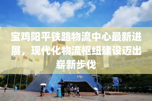 宝鸡阳平铁路物流中心最新进展，现代化物流枢纽建设迈出崭新步伐