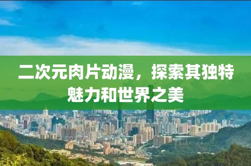 二次元肉片动漫，探索其独特魅力和世界之美
