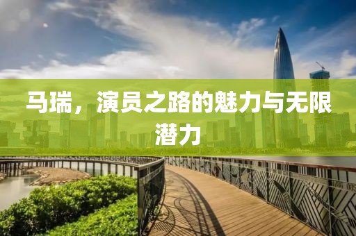 马瑞，演员之路的魅力与无限潜力
