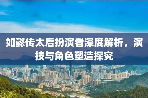 如懿传太后扮演者深度解析，演技与角色塑造探究
