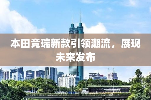本田竞瑞新款引领潮流，展现未来发布