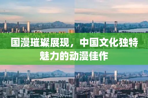 国漫璀璨展现，中国文化独特魅力的动漫佳作