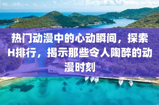 热门动漫中的心动瞬间，探索H排行，揭示那些令人陶醉的动漫时刻
