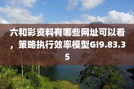 六和彩资料有哪些网址可以看，策略执行效率模型GI9.83.35