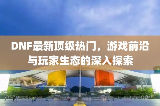 DNF最新顶级热门，游戏前沿与玩家生态的深入探索