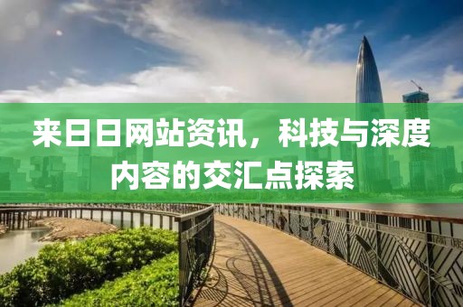 来日日网站资讯，科技与深度内容的交汇点探索