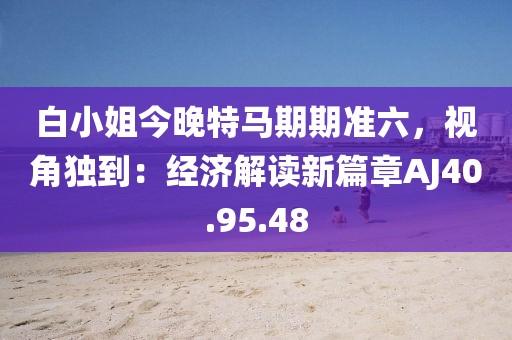 白小姐今晚特马期期准六，视角独到：经济解读新篇章AJ40.95.48