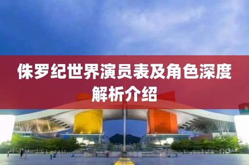 侏罗纪世界演员表及角色深度解析介绍
