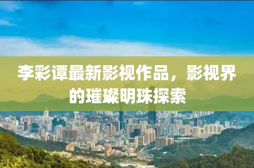 李彩谭最新影视作品，影视界的璀璨明珠探索